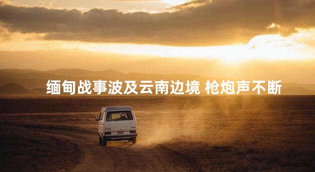 缅甸战事波及云南边境 枪炮声不断